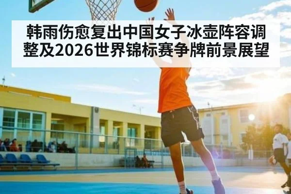 韩雨伤愈复出中国女子冰壶阵容调整及2026世界锦标赛争牌前景展望